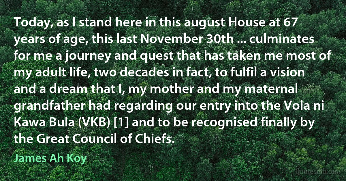 Today, as I stand here in this august House at 67 years of age, this last November 30th ... culminates for me a journey and quest that has taken me most of my adult life, two decades in fact, to fulfil a vision and a dream that I, my mother and my maternal grandfather had regarding our entry into the Vola ni Kawa Bula (VKB) [1] and to be recognised finally by the Great Council of Chiefs. (James Ah Koy)