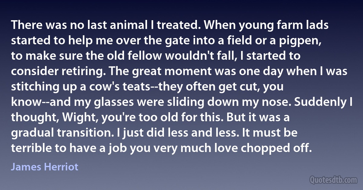 There was no last animal I treated. When young farm lads started to help me over the gate into a field or a pigpen, to make sure the old fellow wouldn't fall, I started to consider retiring. The great moment was one day when I was stitching up a cow's teats--they often get cut, you know--and my glasses were sliding down my nose. Suddenly I thought, Wight, you're too old for this. But it was a gradual transition. I just did less and less. It must be terrible to have a job you very much love chopped off. (James Herriot)