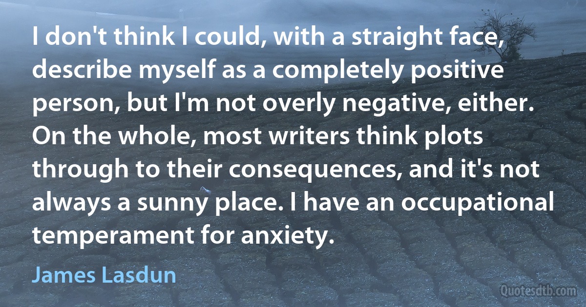 I don't think I could, with a straight face, describe myself as a completely positive person, but I'm not overly negative, either. On the whole, most writers think plots through to their consequences, and it's not always a sunny place. I have an occupational temperament for anxiety. (James Lasdun)