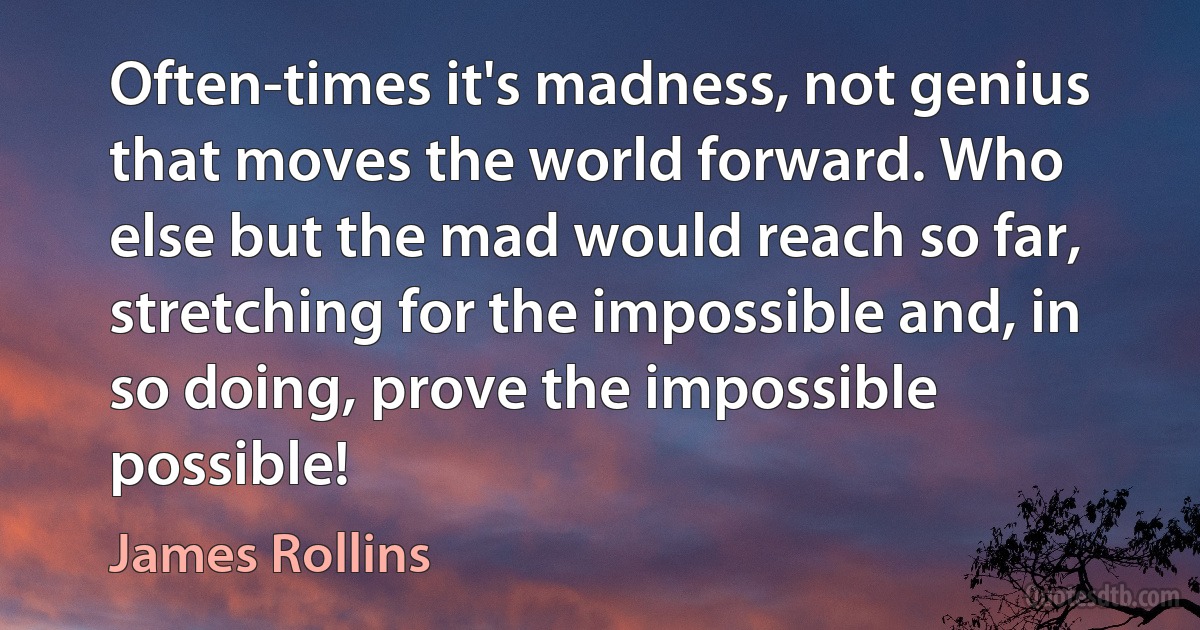 Often-times it's madness, not genius that moves the world forward. Who else but the mad would reach so far, stretching for the impossible and, in so doing, prove the impossible possible! (James Rollins)