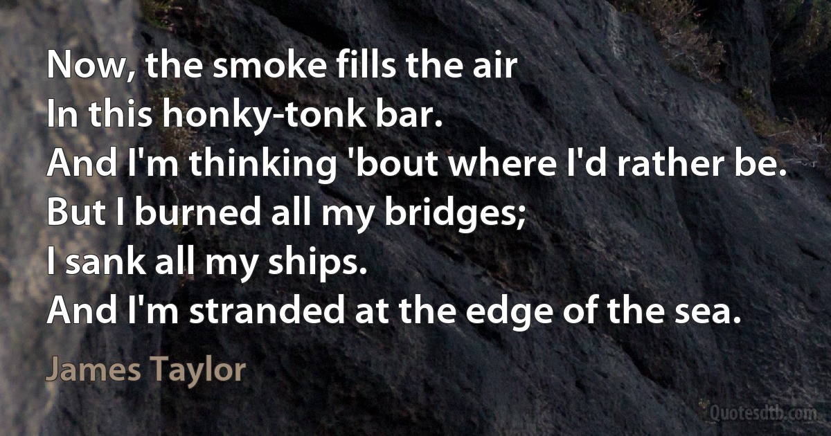 Now, the smoke fills the air
In this honky-tonk bar.
And I'm thinking 'bout where I'd rather be.
But I burned all my bridges;
I sank all my ships.
And I'm stranded at the edge of the sea. (James Taylor)