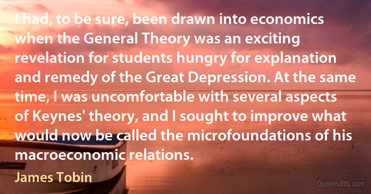 I had, to be sure, been drawn into economics when the General Theory was an exciting revelation for students hungry for explanation and remedy of the Great Depression. At the same time, I was uncomfortable with several aspects of Keynes' theory, and I sought to improve what would now be called the microfoundations of his macroeconomic relations. (James Tobin)