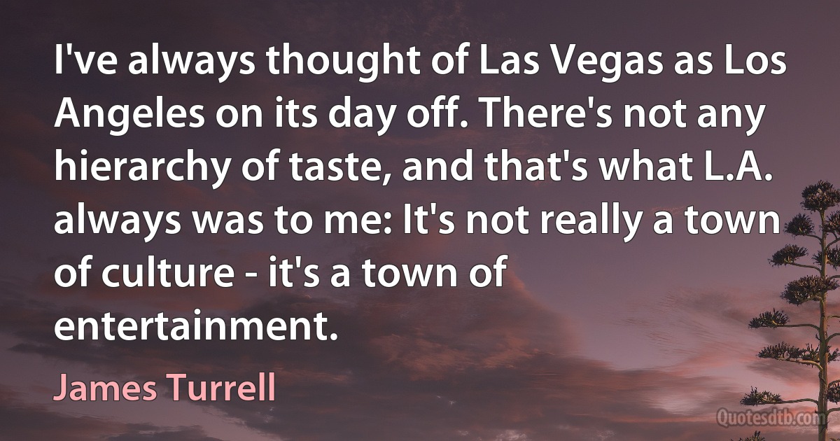 I've always thought of Las Vegas as Los Angeles on its day off. There's not any hierarchy of taste, and that's what L.A. always was to me: It's not really a town of culture - it's a town of entertainment. (James Turrell)