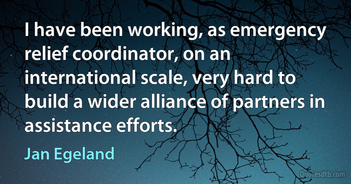 I have been working, as emergency relief coordinator, on an international scale, very hard to build a wider alliance of partners in assistance efforts. (Jan Egeland)