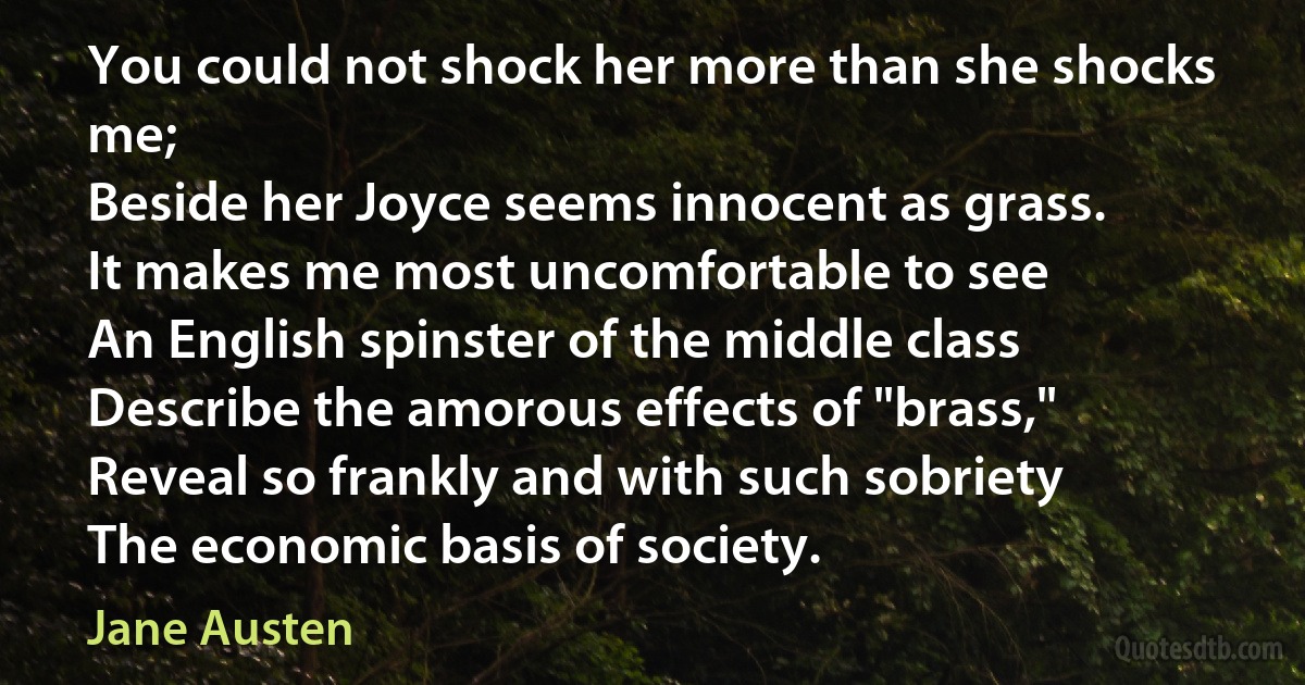 You could not shock her more than she shocks me;
Beside her Joyce seems innocent as grass.
It makes me most uncomfortable to see
An English spinster of the middle class
Describe the amorous effects of "brass,"
Reveal so frankly and with such sobriety
The economic basis of society. (Jane Austen)