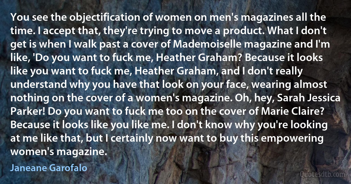 You see the objectification of women on men's magazines all the time. I accept that, they're trying to move a product. What I don't get is when I walk past a cover of Mademoiselle magazine and I'm like, 'Do you want to fuck me, Heather Graham? Because it looks like you want to fuck me, Heather Graham, and I don't really understand why you have that look on your face, wearing almost nothing on the cover of a women's magazine. Oh, hey, Sarah Jessica Parker! Do you want to fuck me too on the cover of Marie Claire? Because it looks like you like me. I don't know why you're looking at me like that, but I certainly now want to buy this empowering women's magazine. (Janeane Garofalo)