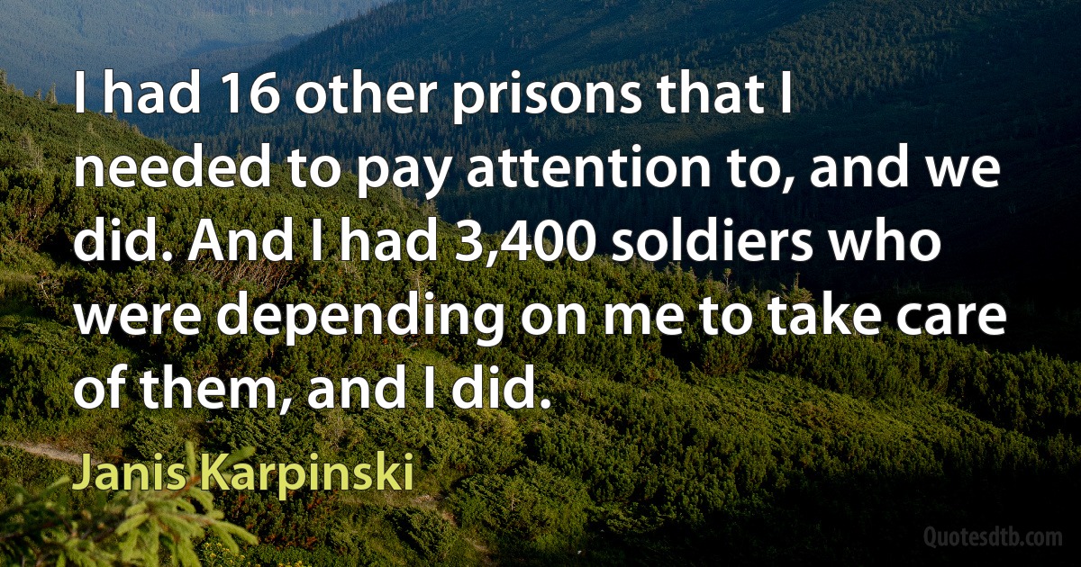 I had 16 other prisons that I needed to pay attention to, and we did. And I had 3,400 soldiers who were depending on me to take care of them, and I did. (Janis Karpinski)