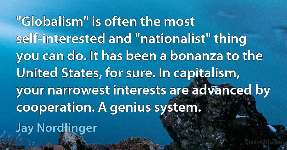 "Globalism" is often the most self-interested and "nationalist" thing you can do. It has been a bonanza to the United States, for sure. In capitalism, your narrowest interests are advanced by cooperation. A genius system. (Jay Nordlinger)