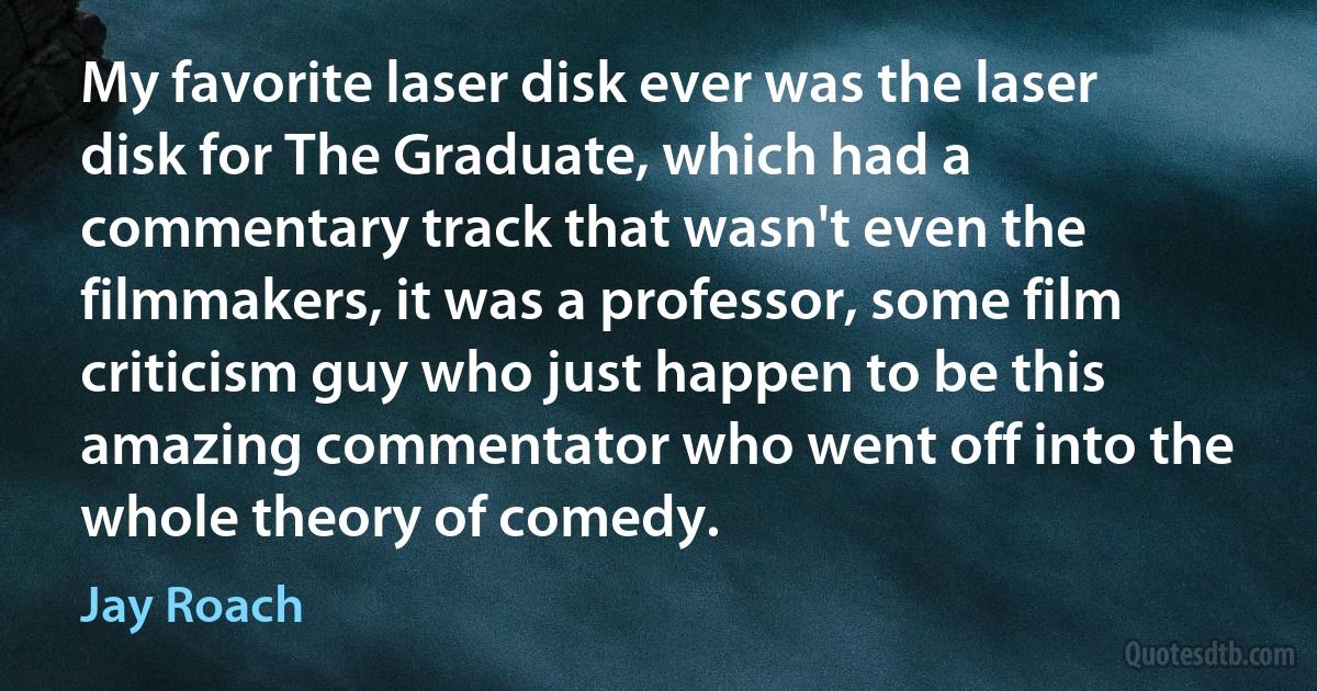 My favorite laser disk ever was the laser disk for The Graduate, which had a commentary track that wasn't even the filmmakers, it was a professor, some film criticism guy who just happen to be this amazing commentator who went off into the whole theory of comedy. (Jay Roach)