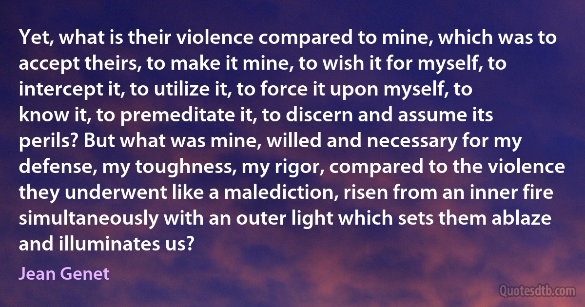 Yet, what is their violence compared to mine, which was to accept theirs, to make it mine, to wish it for myself, to intercept it, to utilize it, to force it upon myself, to know it, to premeditate it, to discern and assume its perils? But what was mine, willed and necessary for my defense, my toughness, my rigor, compared to the violence they underwent like a malediction, risen from an inner fire simultaneously with an outer light which sets them ablaze and illuminates us? (Jean Genet)