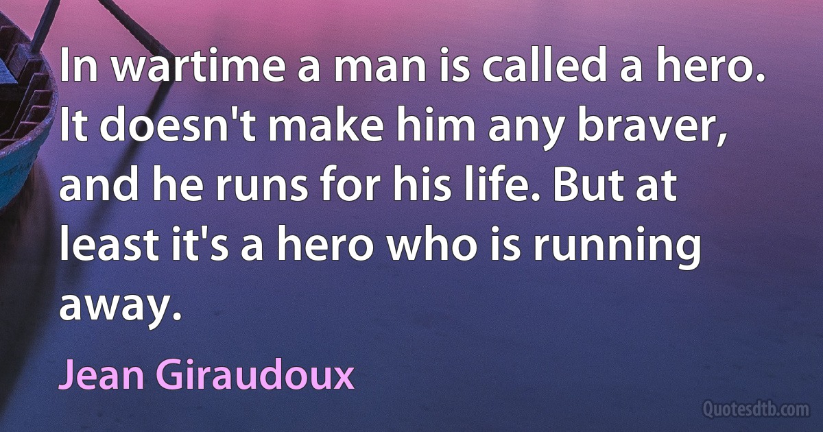 In wartime a man is called a hero. It doesn't make him any braver, and he runs for his life. But at least it's a hero who is running away. (Jean Giraudoux)