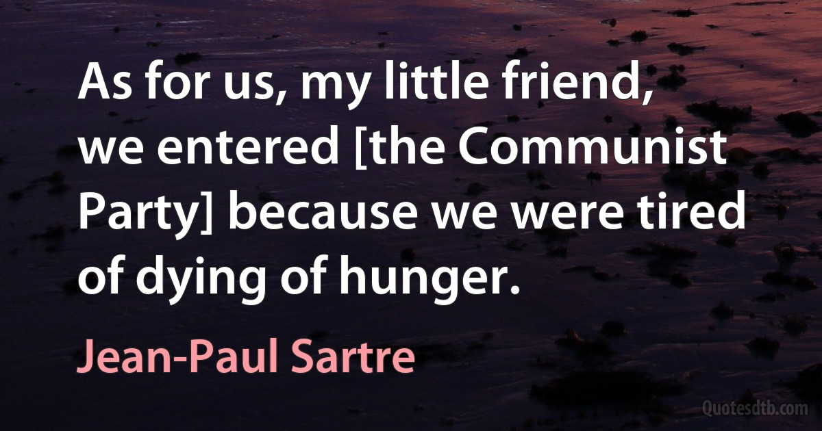 As for us, my little friend, we entered [the Communist Party] because we were tired of dying of hunger. (Jean-Paul Sartre)