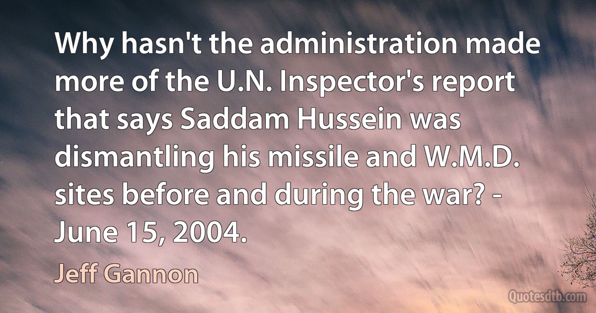 Why hasn't the administration made more of the U.N. Inspector's report that says Saddam Hussein was dismantling his missile and W.M.D. sites before and during the war? - June 15, 2004. (Jeff Gannon)