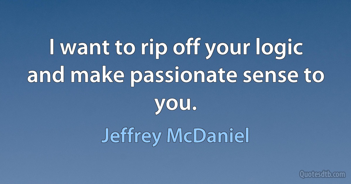 I want to rip off your logic
and make passionate sense to you. (Jeffrey McDaniel)