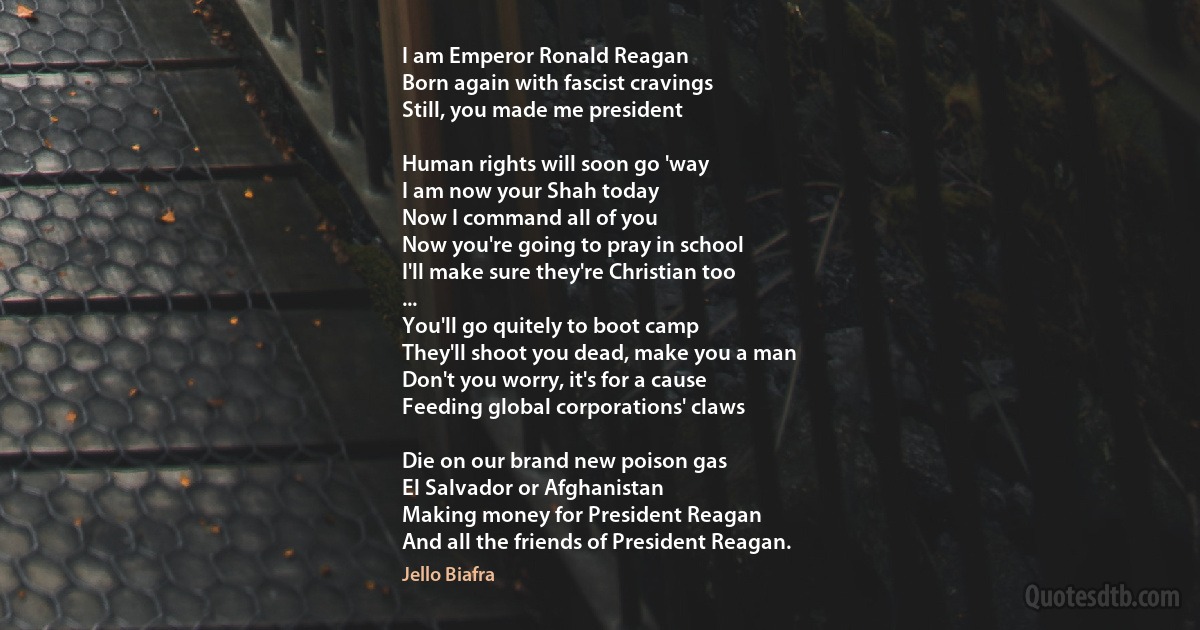 I am Emperor Ronald Reagan
Born again with fascist cravings
Still, you made me president

Human rights will soon go 'way
I am now your Shah today
Now I command all of you
Now you're going to pray in school
I'll make sure they're Christian too
...
You'll go quitely to boot camp
They'll shoot you dead, make you a man
Don't you worry, it's for a cause
Feeding global corporations' claws

Die on our brand new poison gas
El Salvador or Afghanistan
Making money for President Reagan
And all the friends of President Reagan. (Jello Biafra)