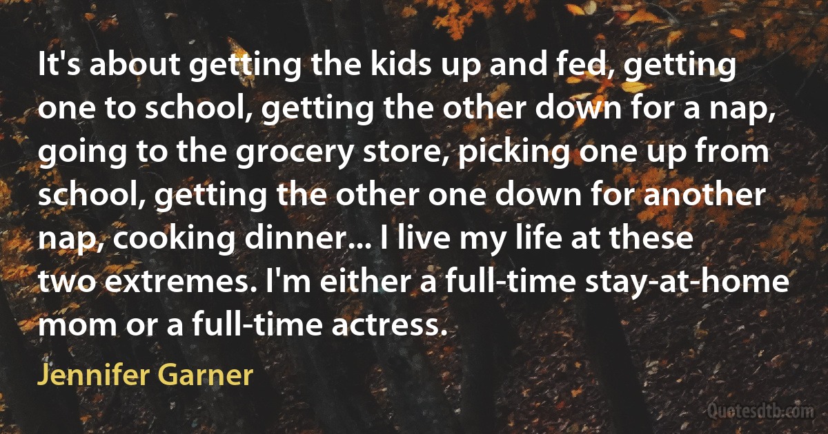 It's about getting the kids up and fed, getting one to school, getting the other down for a nap, going to the grocery store, picking one up from school, getting the other one down for another nap, cooking dinner... I live my life at these two extremes. I'm either a full-time stay-at-home mom or a full-time actress. (Jennifer Garner)