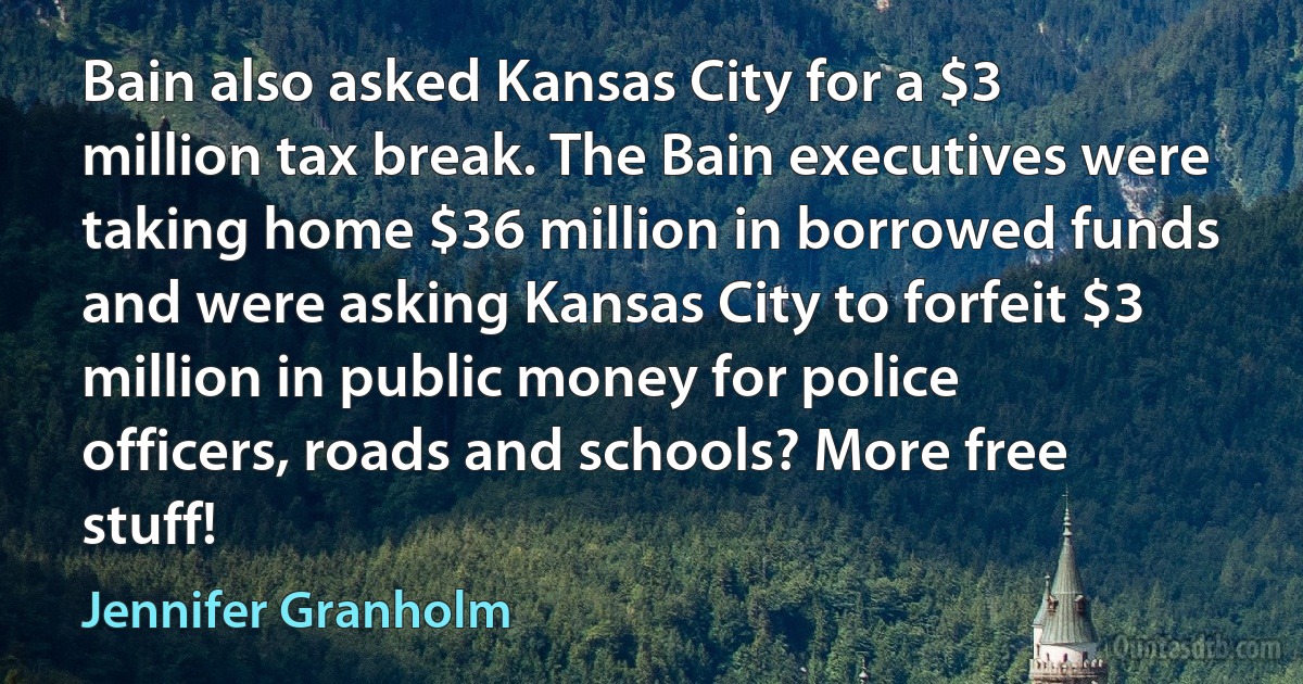 Bain also asked Kansas City for a $3 million tax break. The Bain executives were taking home $36 million in borrowed funds and were asking Kansas City to forfeit $3 million in public money for police officers, roads and schools? More free stuff! (Jennifer Granholm)