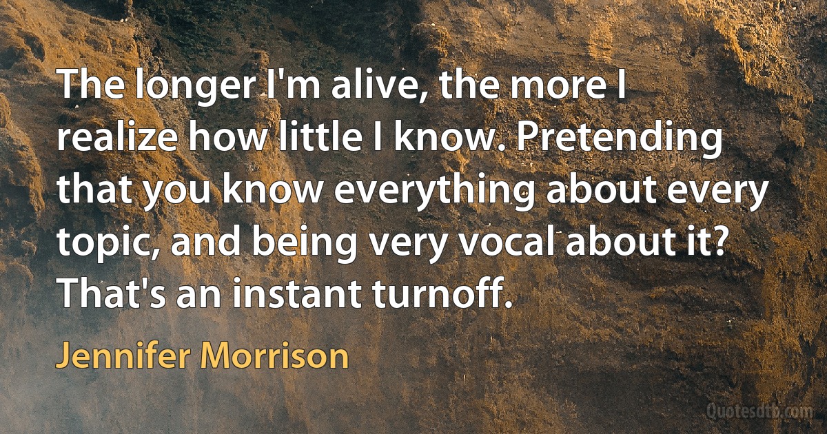 The longer I'm alive, the more I realize how little I know. Pretending that you know everything about every topic, and being very vocal about it? That's an instant turnoff. (Jennifer Morrison)