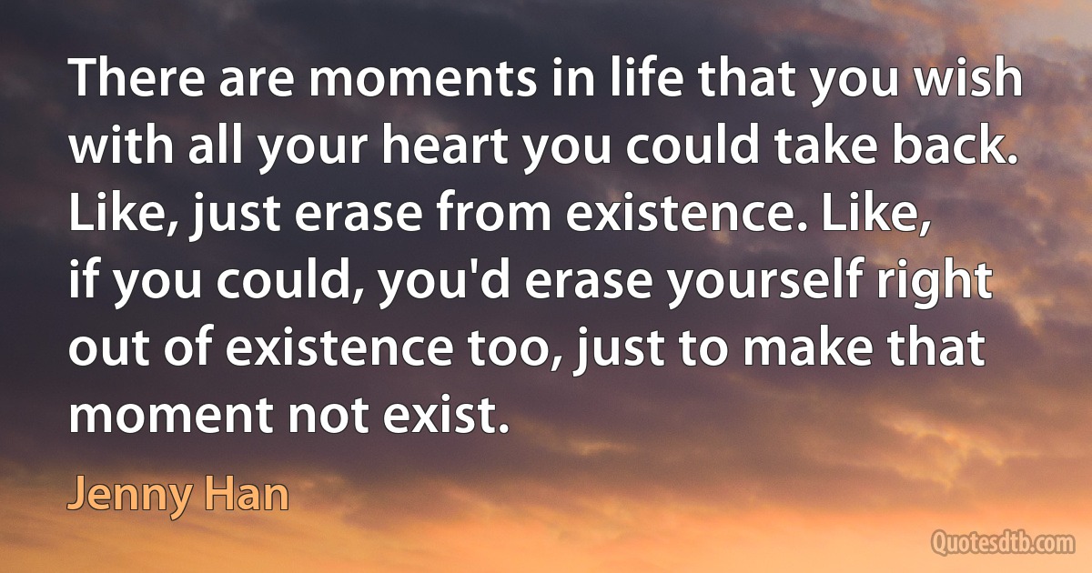 There are moments in life that you wish with all your heart you could take back. Like, just erase from existence. Like, if you could, you'd erase yourself right out of existence too, just to make that moment not exist. (Jenny Han)