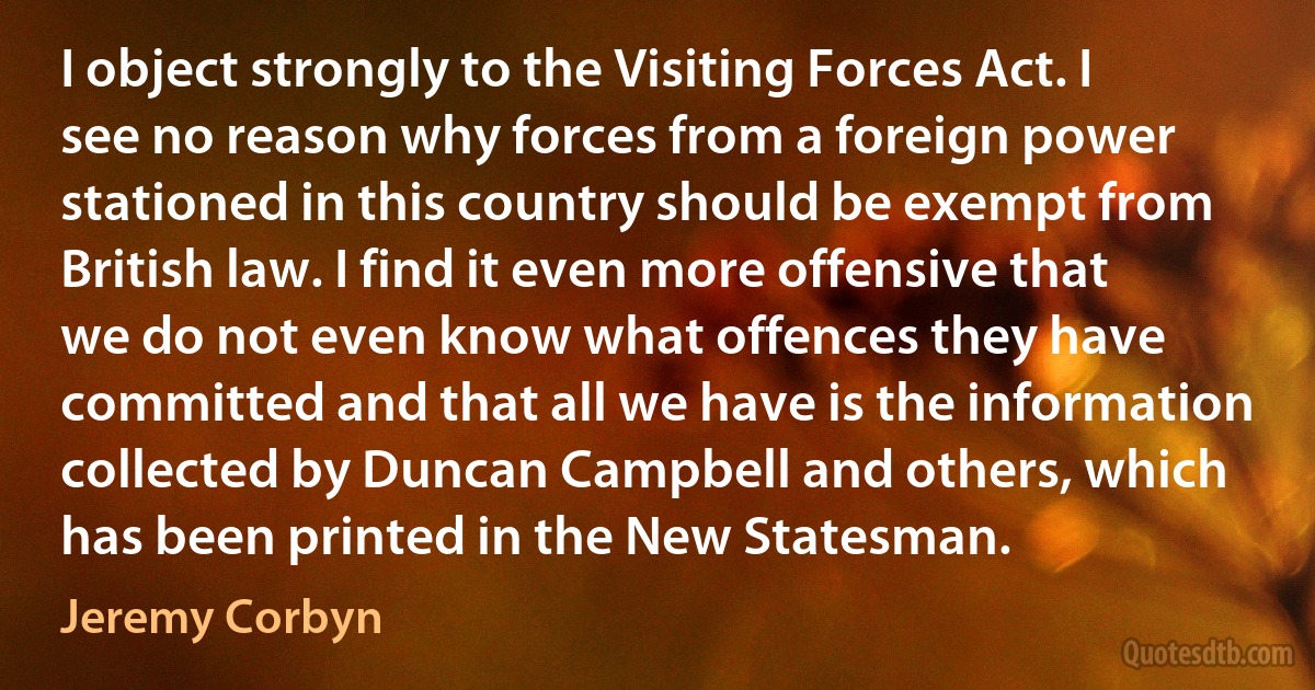 I object strongly to the Visiting Forces Act. I see no reason why forces from a foreign power stationed in this country should be exempt from British law. I find it even more offensive that we do not even know what offences they have committed and that all we have is the information collected by Duncan Campbell and others, which has been printed in the New Statesman. (Jeremy Corbyn)