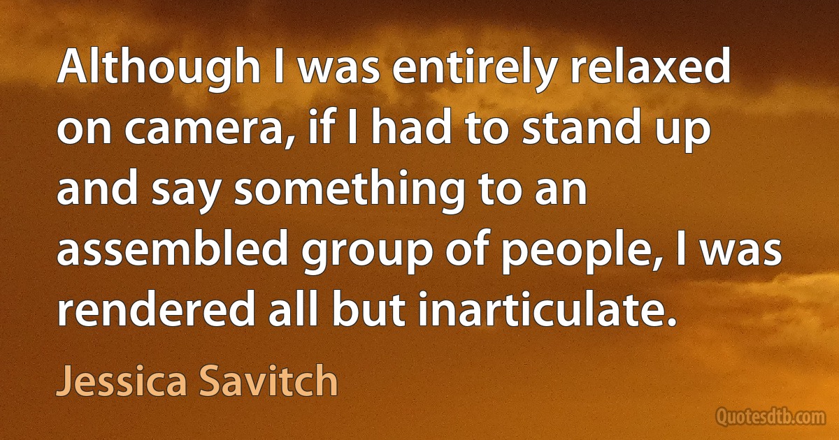 Although I was entirely relaxed on camera, if I had to stand up and say something to an assembled group of people, I was rendered all but inarticulate. (Jessica Savitch)