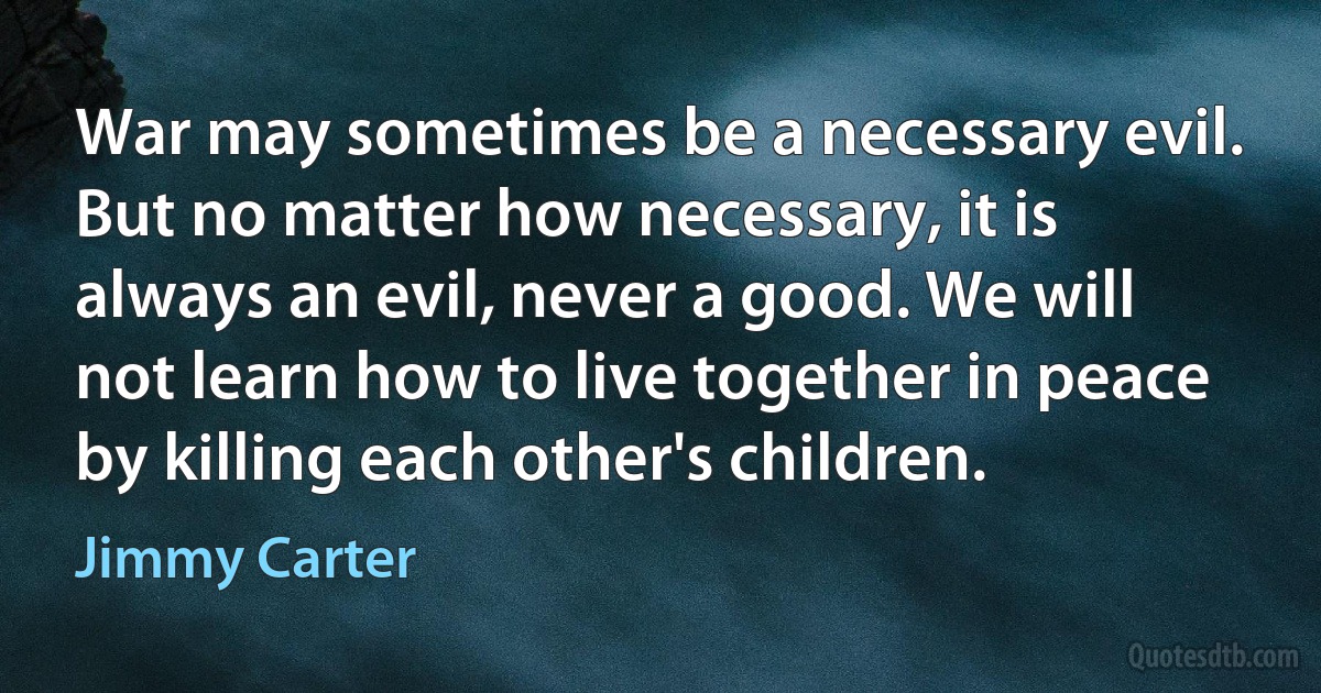 War may sometimes be a necessary evil. But no matter how necessary, it is always an evil, never a good. We will not learn how to live together in peace by killing each other's children. (Jimmy Carter)