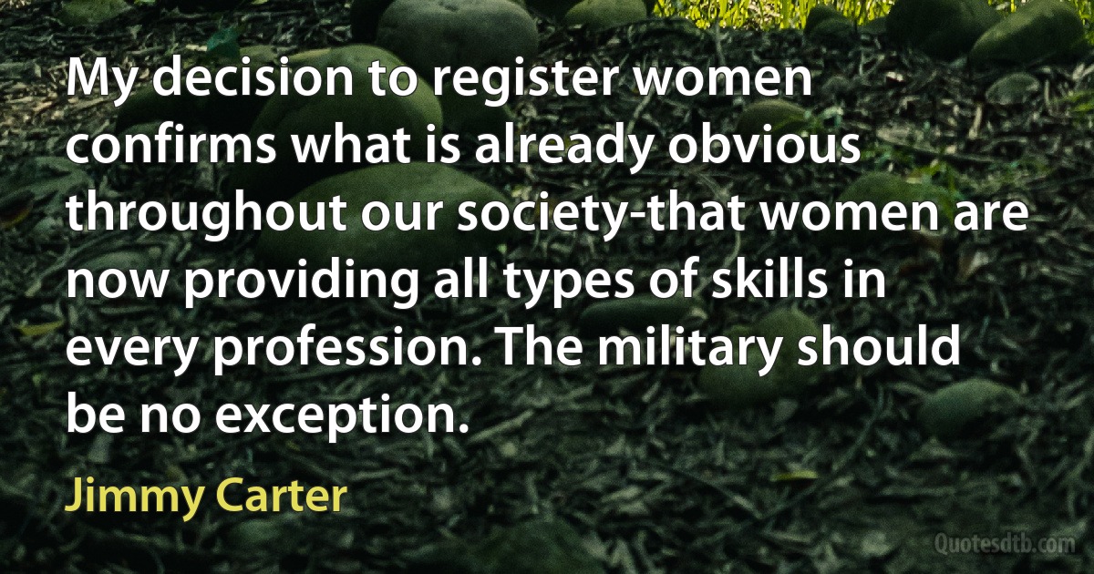 My decision to register women confirms what is already obvious throughout our society-that women are now providing all types of skills in every profession. The military should be no exception. (Jimmy Carter)