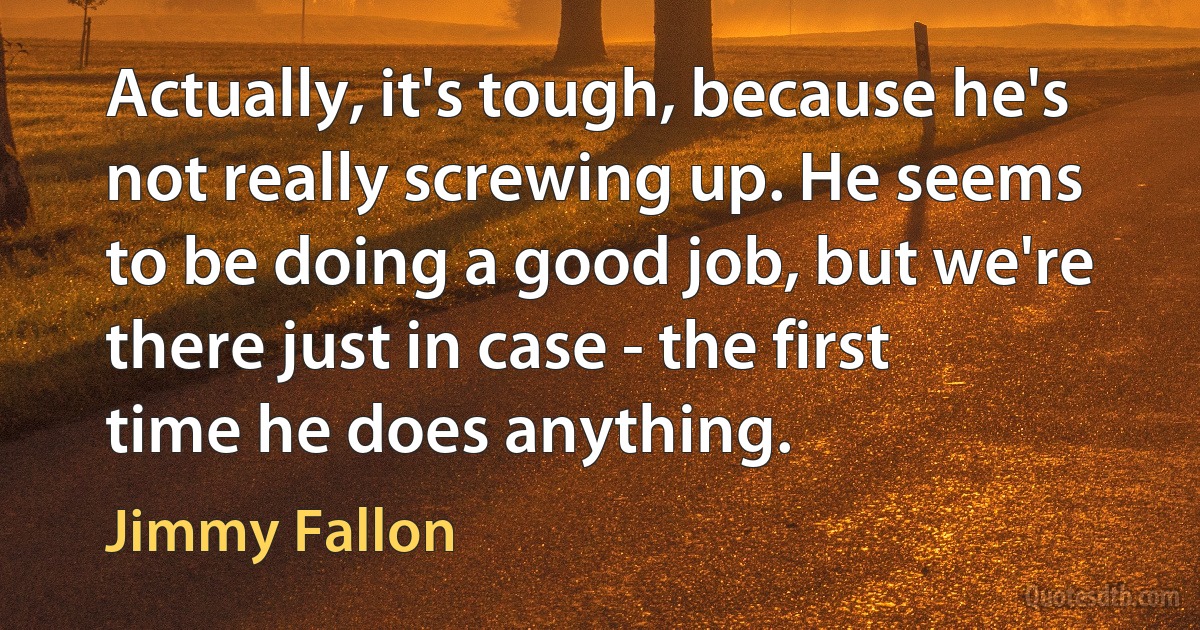 Actually, it's tough, because he's not really screwing up. He seems to be doing a good job, but we're there just in case - the first time he does anything. (Jimmy Fallon)