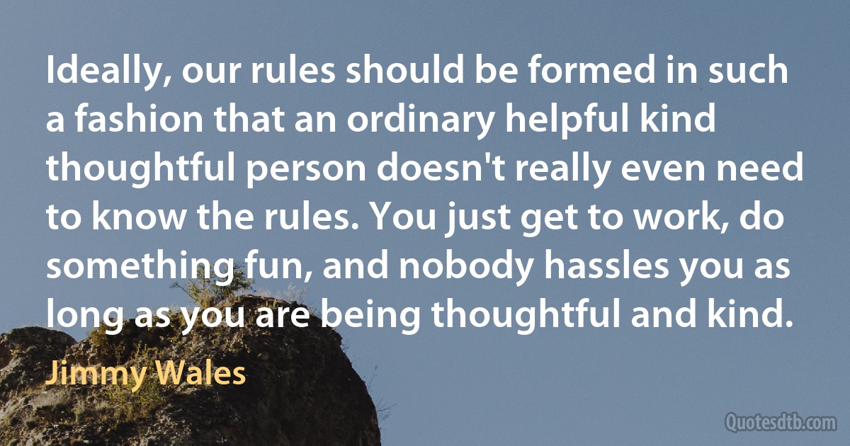 Ideally, our rules should be formed in such a fashion that an ordinary helpful kind thoughtful person doesn't really even need to know the rules. You just get to work, do something fun, and nobody hassles you as long as you are being thoughtful and kind. (Jimmy Wales)