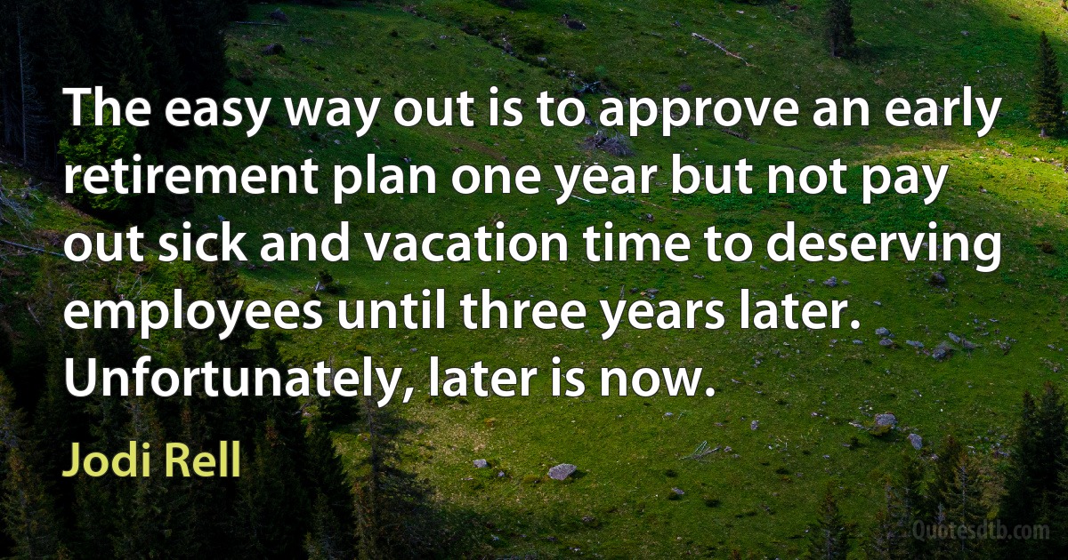 The easy way out is to approve an early retirement plan one year but not pay out sick and vacation time to deserving employees until three years later. Unfortunately, later is now. (Jodi Rell)