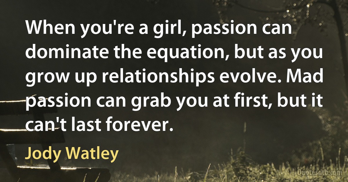 When you're a girl, passion can dominate the equation, but as you grow up relationships evolve. Mad passion can grab you at first, but it can't last forever. (Jody Watley)