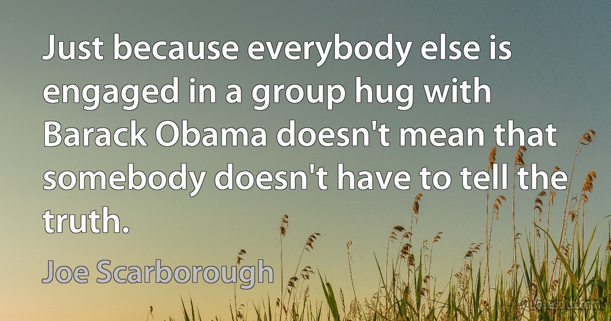 Just because everybody else is engaged in a group hug with Barack Obama doesn't mean that somebody doesn't have to tell the truth. (Joe Scarborough)