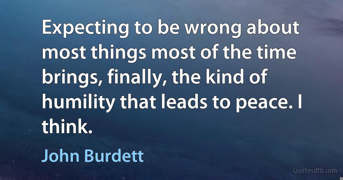 Expecting to be wrong about most things most of the time brings, finally, the kind of humility that leads to peace. I think. (John Burdett)