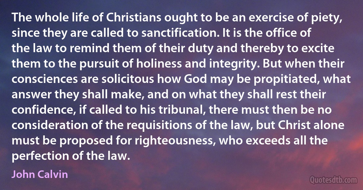 The whole life of Christians ought to be an exercise of piety, since they are called to sanctification. It is the office of the law to remind them of their duty and thereby to excite them to the pursuit of holiness and integrity. But when their consciences are solicitous how God may be propitiated, what answer they shall make, and on what they shall rest their confidence, if called to his tribunal, there must then be no consideration of the requisitions of the law, but Christ alone must be proposed for righteousness, who exceeds all the perfection of the law. (John Calvin)