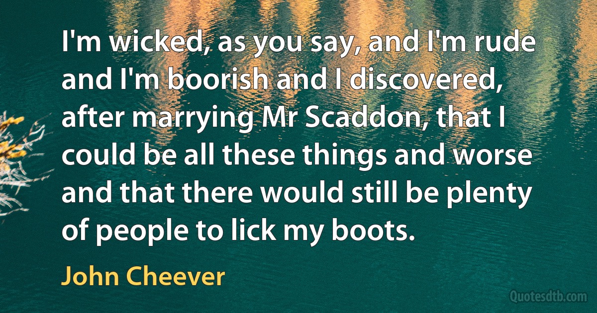 I'm wicked, as you say, and I'm rude and I'm boorish and I discovered, after marrying Mr Scaddon, that I could be all these things and worse and that there would still be plenty of people to lick my boots. (John Cheever)