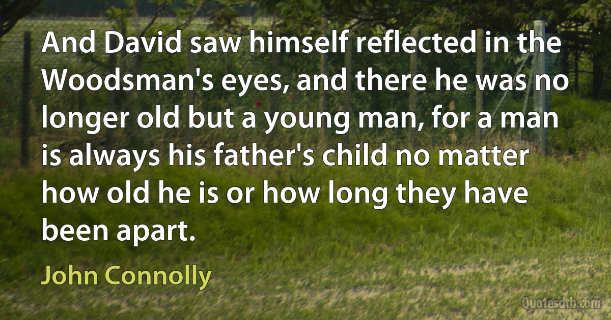 And David saw himself reflected in the Woodsman's eyes, and there he was no longer old but a young man, for a man is always his father's child no matter how old he is or how long they have been apart. (John Connolly)