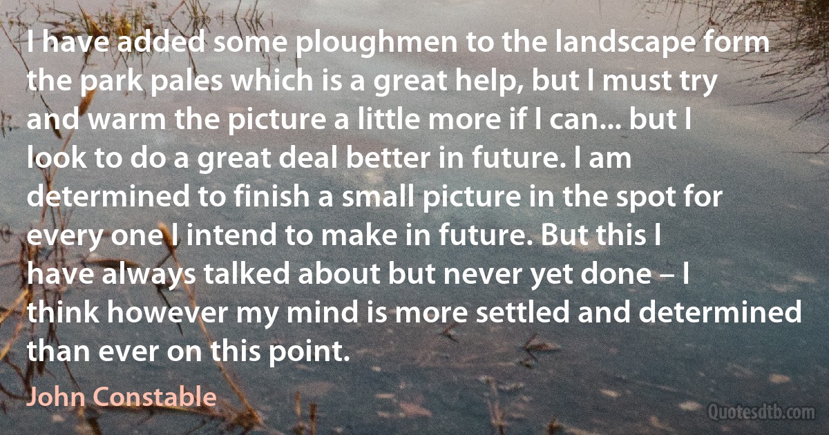 I have added some ploughmen to the landscape form the park pales which is a great help, but I must try and warm the picture a little more if I can... but I look to do a great deal better in future. I am determined to finish a small picture in the spot for every one I intend to make in future. But this I have always talked about but never yet done – I think however my mind is more settled and determined than ever on this point. (John Constable)