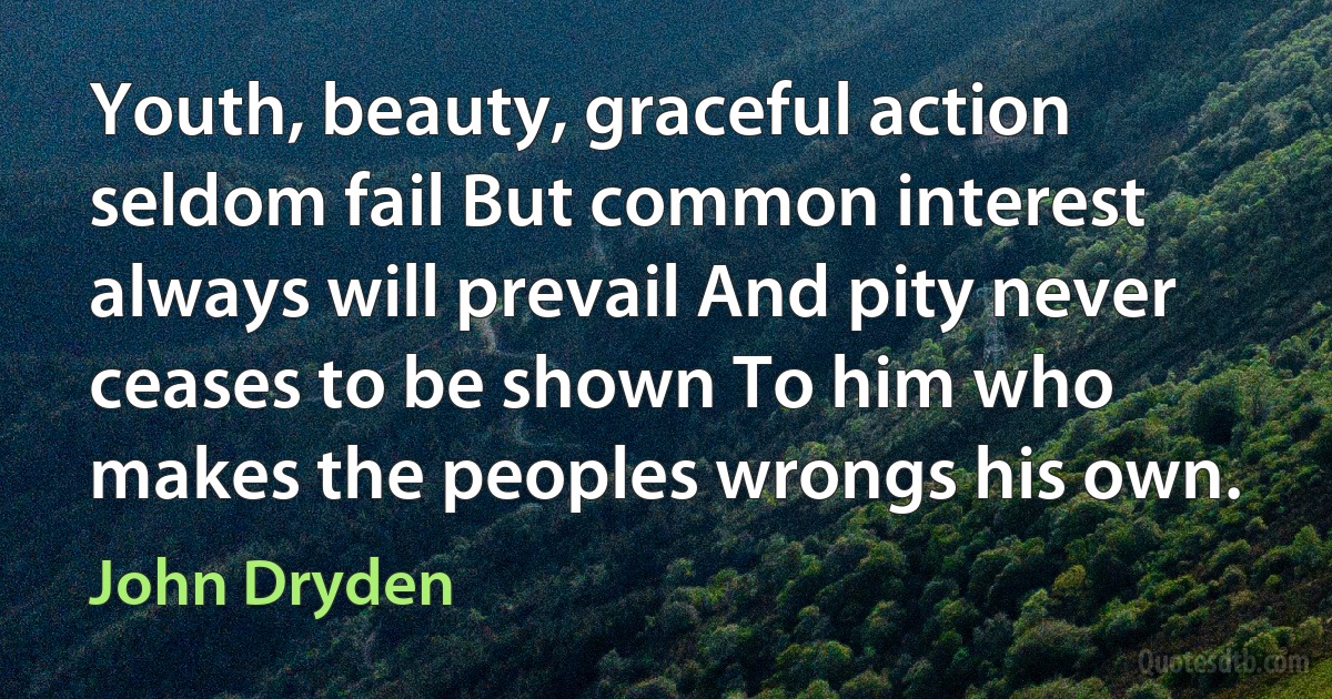 Youth, beauty, graceful action seldom fail But common interest always will prevail And pity never ceases to be shown To him who makes the peoples wrongs his own. (John Dryden)