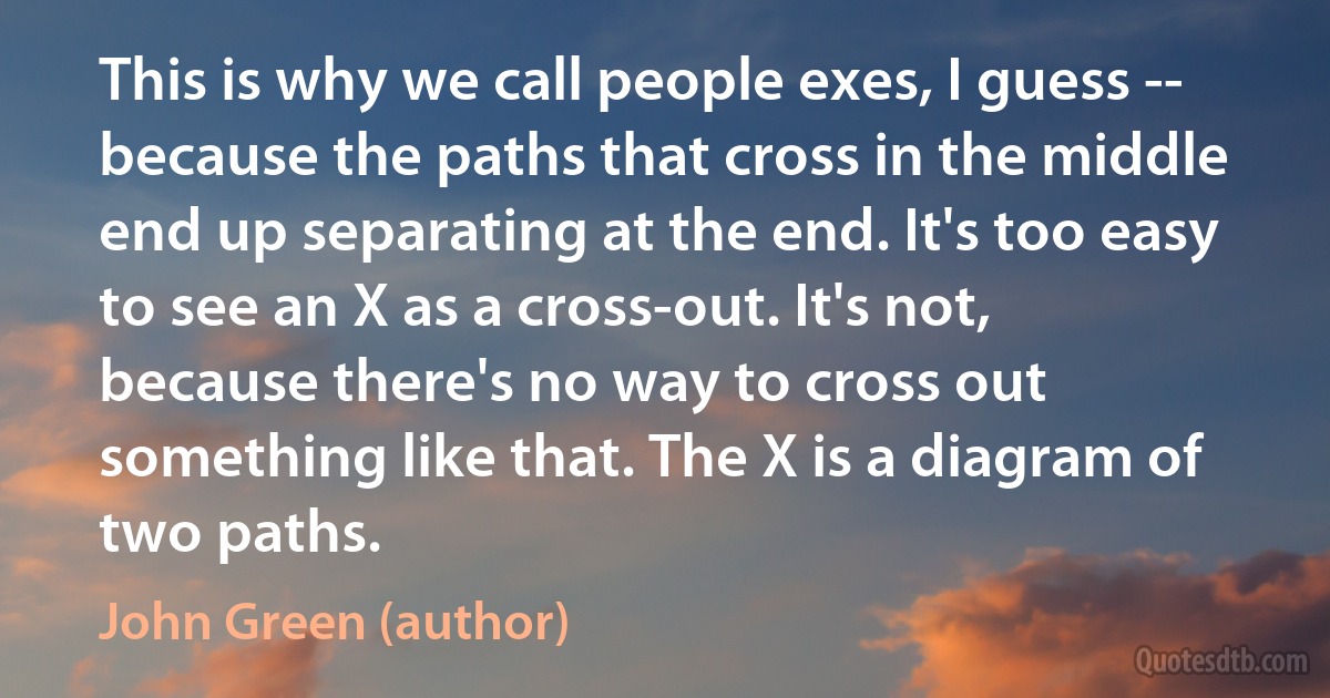 This is why we call people exes, I guess -- because the paths that cross in the middle end up separating at the end. It's too easy to see an X as a cross-out. It's not, because there's no way to cross out something like that. The X is a diagram of two paths. (John Green (author))