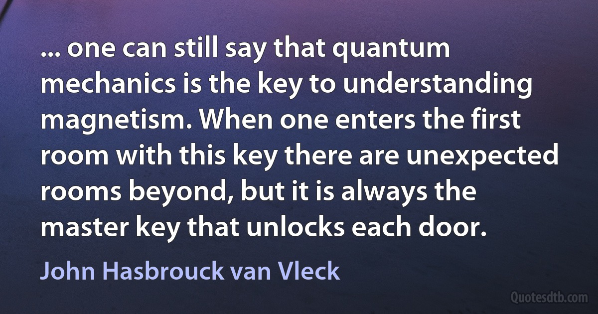 ... one can still say that quantum mechanics is the key to understanding magnetism. When one enters the first room with this key there are unexpected rooms beyond, but it is always the master key that unlocks each door. (John Hasbrouck van Vleck)