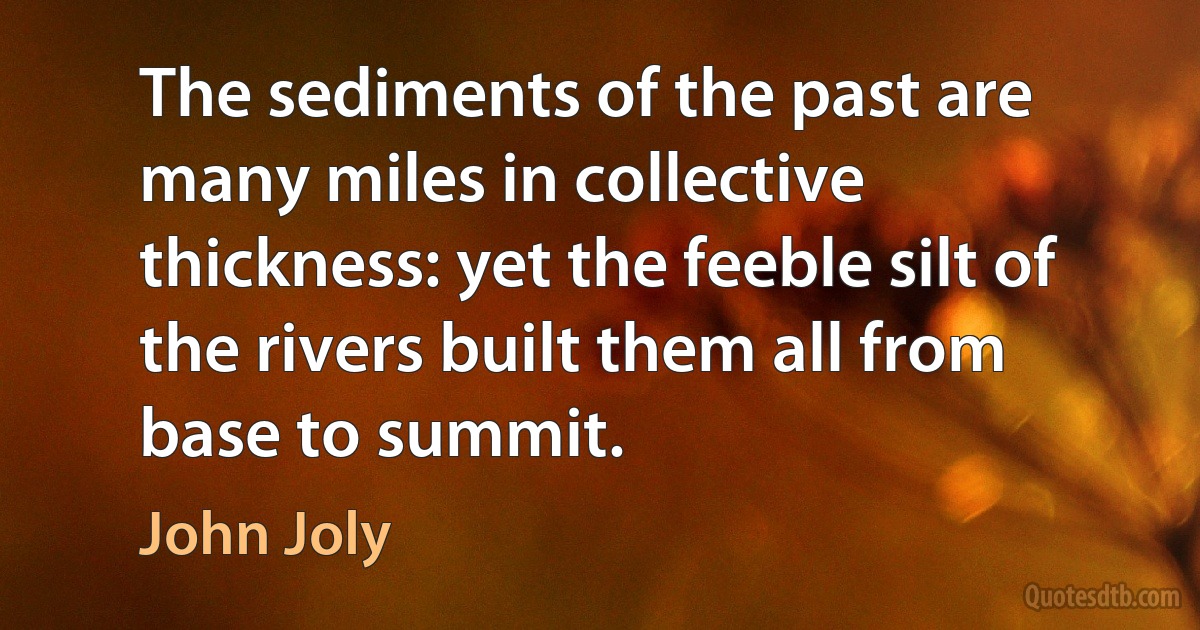 The sediments of the past are many miles in collective thickness: yet the feeble silt of the rivers built them all from base to summit. (John Joly)