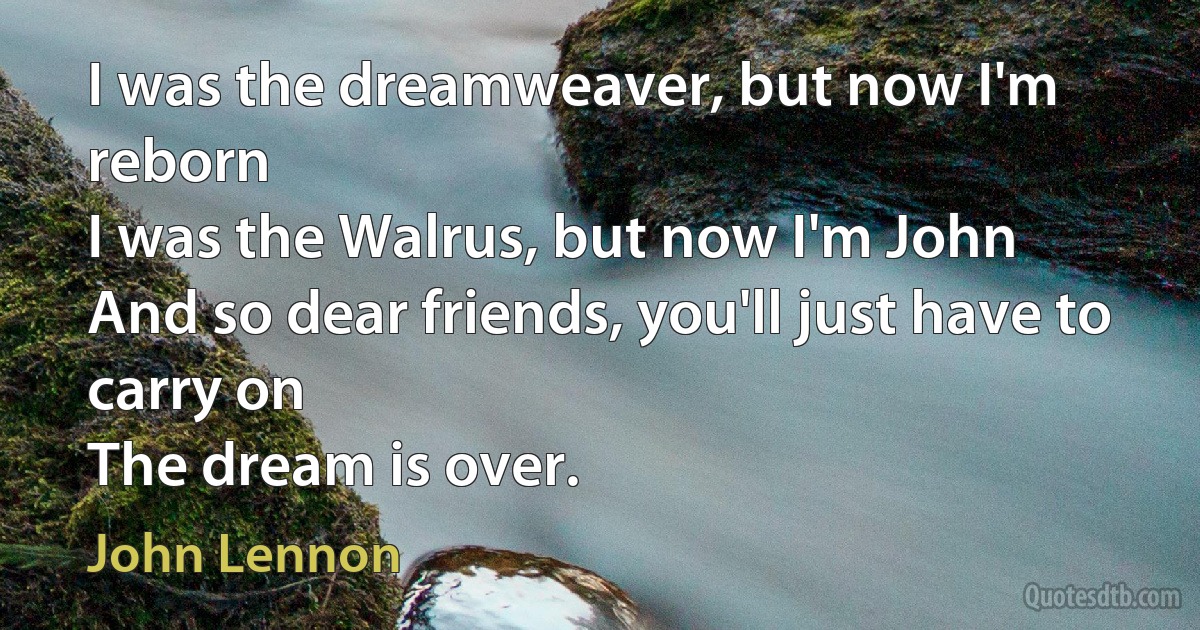 I was the dreamweaver, but now I'm reborn
I was the Walrus, but now I'm John
And so dear friends, you'll just have to carry on
The dream is over. (John Lennon)