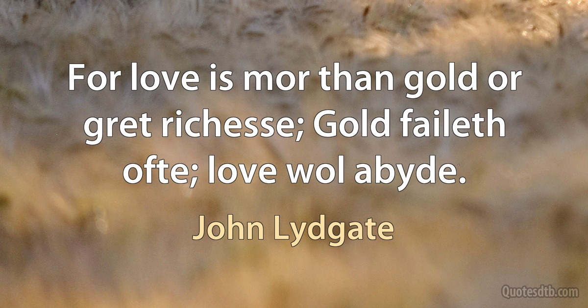 For love is mor than gold or gret richesse; Gold faileth ofte; love wol abyde. (John Lydgate)