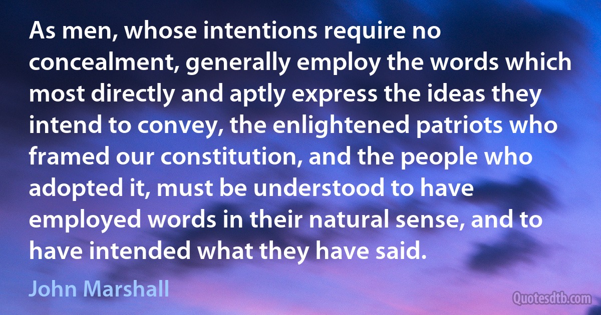 As men, whose intentions require no concealment, generally employ the words which most directly and aptly express the ideas they intend to convey, the enlightened patriots who framed our constitution, and the people who adopted it, must be understood to have employed words in their natural sense, and to have intended what they have said. (John Marshall)