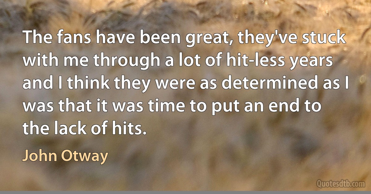 The fans have been great, they've stuck with me through a lot of hit-less years and I think they were as determined as I was that it was time to put an end to the lack of hits. (John Otway)