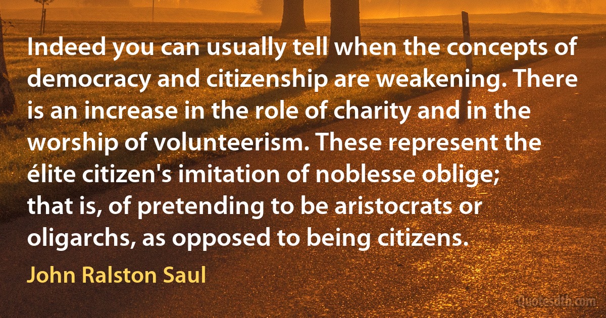 Indeed you can usually tell when the concepts of democracy and citizenship are weakening. There is an increase in the role of charity and in the worship of volunteerism. These represent the élite citizen's imitation of noblesse oblige; that is, of pretending to be aristocrats or oligarchs, as opposed to being citizens. (John Ralston Saul)