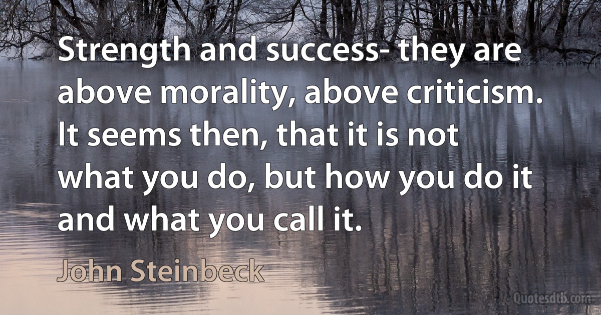 Strength and success- they are above morality, above criticism. It seems then, that it is not what you do, but how you do it and what you call it. (John Steinbeck)