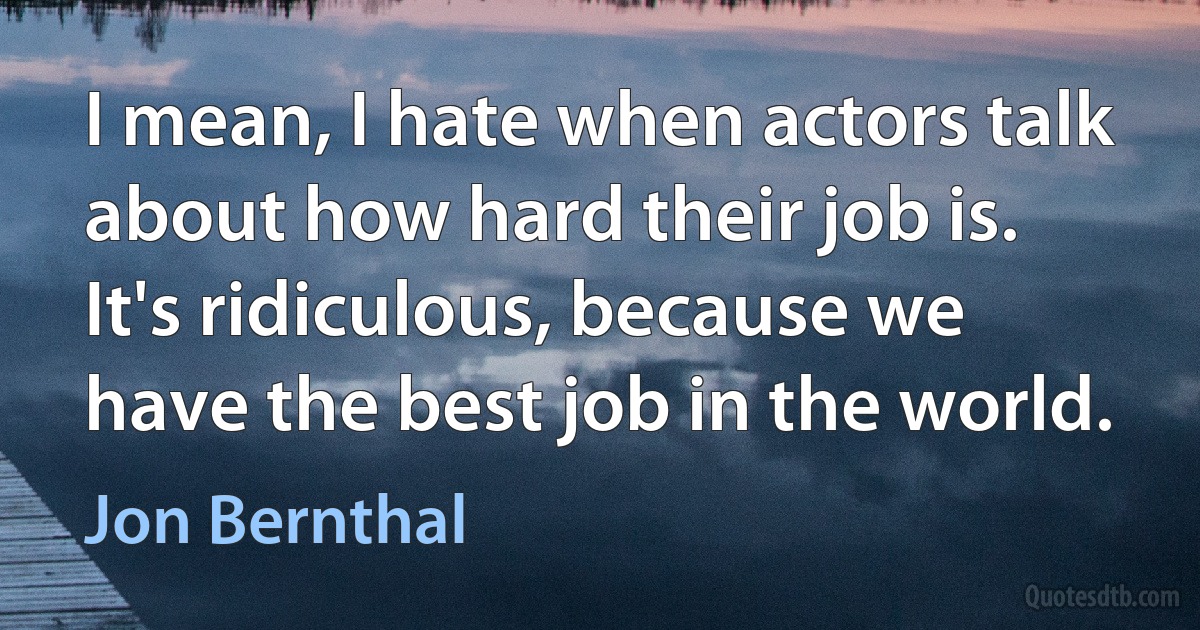 I mean, I hate when actors talk about how hard their job is. It's ridiculous, because we have the best job in the world. (Jon Bernthal)