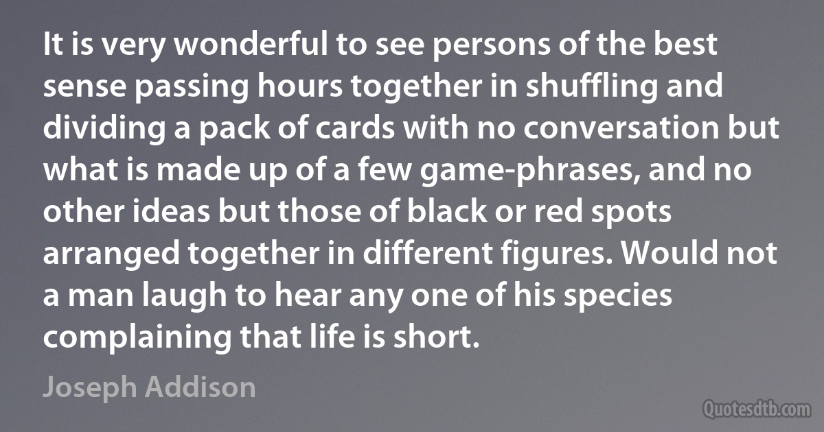 It is very wonderful to see persons of the best sense passing hours together in shuffling and dividing a pack of cards with no conversation but what is made up of a few game-phrases, and no other ideas but those of black or red spots arranged together in different figures. Would not a man laugh to hear any one of his species complaining that life is short. (Joseph Addison)