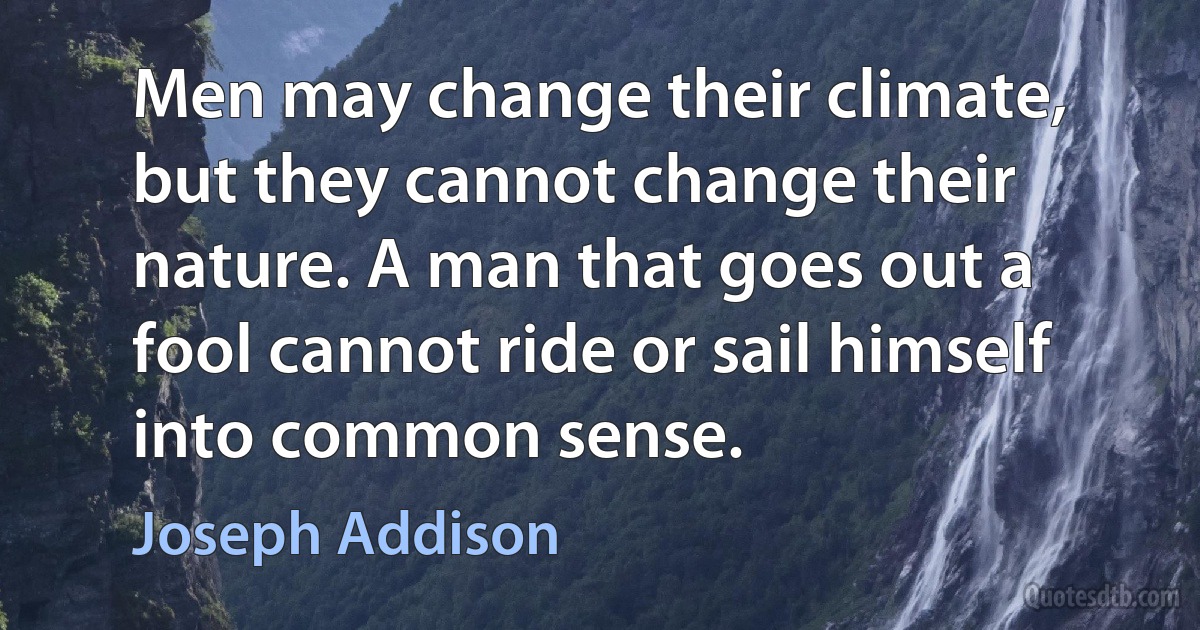 Men may change their climate, but they cannot change their nature. A man that goes out a fool cannot ride or sail himself into common sense. (Joseph Addison)